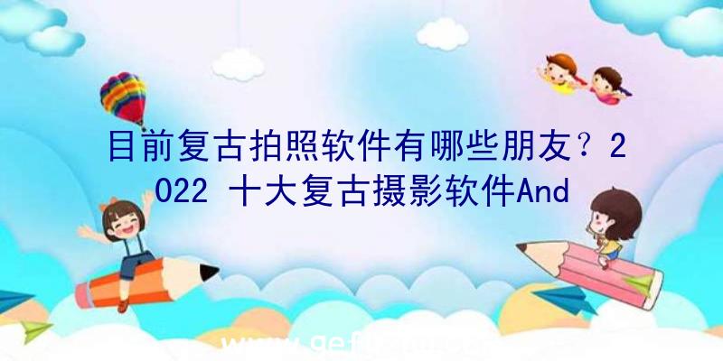 目前复古拍照软件有哪些朋友？2022